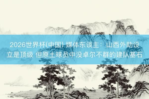2026世界杯(中国) 媒体东谈主：山西外助设立是顶级 但原土球员中没卓尔不群的建队基石