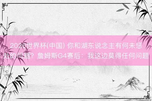 2026世界杯(中国) 你和湖东说念主有何未惩处的问题？詹姆斯G4赛后：我这边莫得任何问题