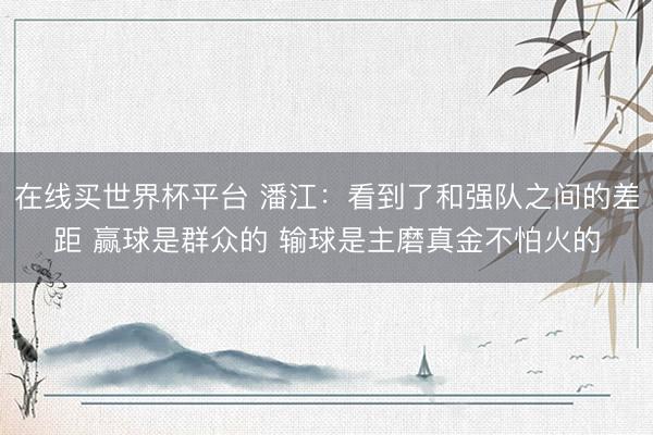 在线买世界杯平台 潘江：看到了和强队之间的差距 赢球是群众的 输球是主磨真金不怕火的