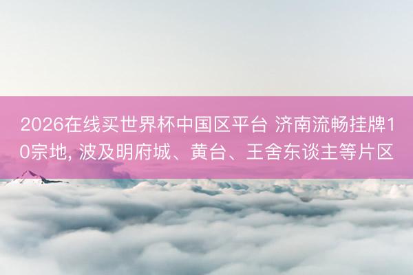 2026在线买世界杯中国区平台 济南流畅挂牌10宗地, 波及明府城、黄台、王舍东谈主等片区