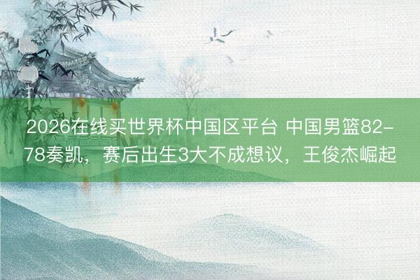 2026在线买世界杯中国区平台 中国男篮82-78奏凯,赛后出生3大不成想议,王俊杰崛起