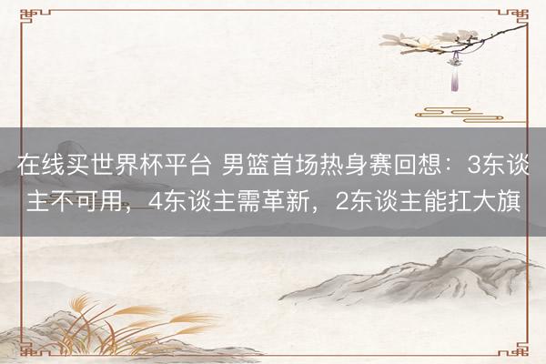 在线买世界杯平台 男篮首场热身赛回想：3东谈主不可用，4东谈主需革新，2东谈主能扛大旗