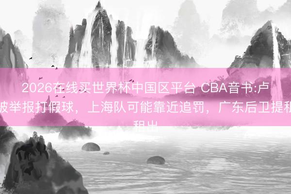 2026在线买世界杯中国区平台 CBA音书:卢伟被举报打假球，上海队可能靠近追罚，广东后卫提租出