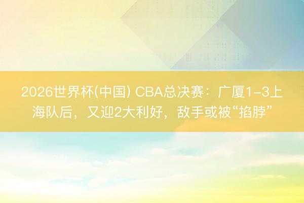 2026世界杯(中国) CBA总决赛：广厦1-3上海队后，又迎2大利好，敌手或被“掐脖”