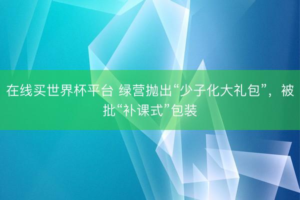 在线买世界杯平台 绿营抛出“少子化大礼包”，被批“补课式”包装