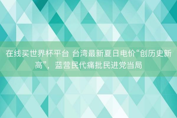 在线买世界杯平台 台湾最新夏日电价“创历史新高”，蓝营民代痛批民进党当局