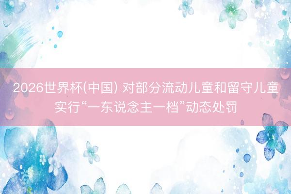 2026世界杯(中国) 对部分流动儿童和留守儿童实行“一东说念主一档”动态处罚
