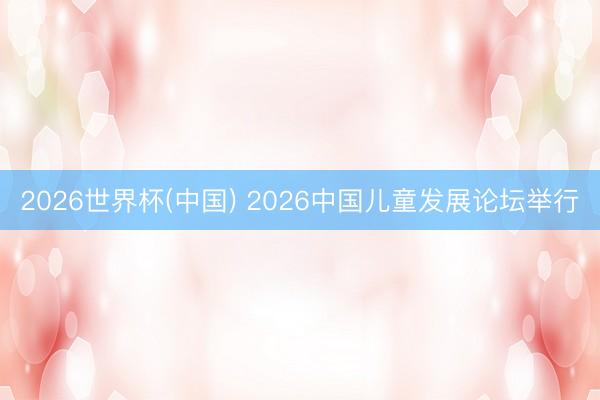2026世界杯(中国) 2026中国儿童发展论坛举行