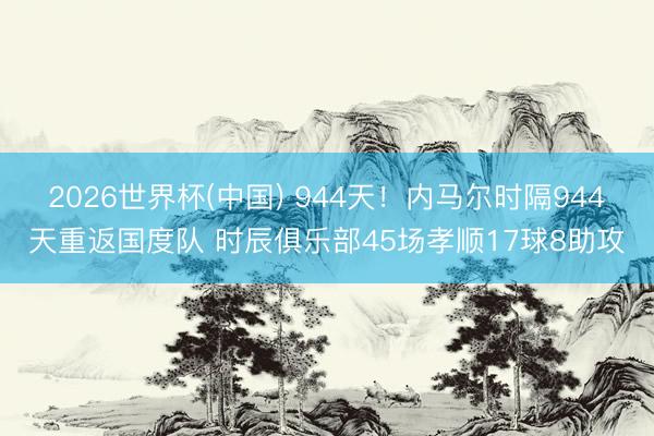 2026世界杯(中国) 944天！内马尔时隔944天重返国度队 时辰俱乐部45场孝顺17球8助攻