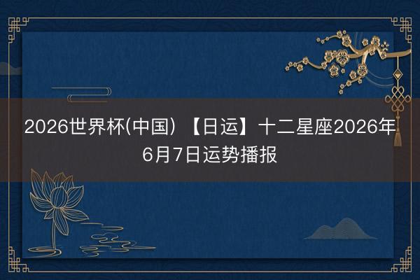 2026世界杯(中国) 【日运】十二星座2026年6月7日运势播报