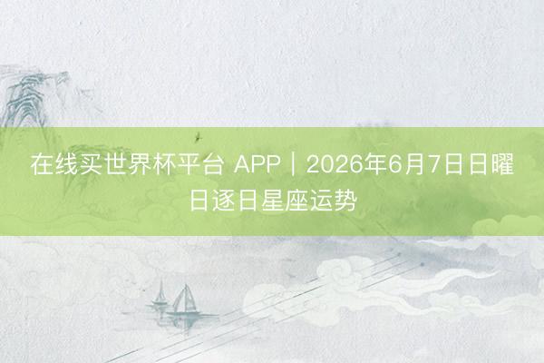在线买世界杯平台 APP︱2026年6月7日日曜日逐日星座运势
