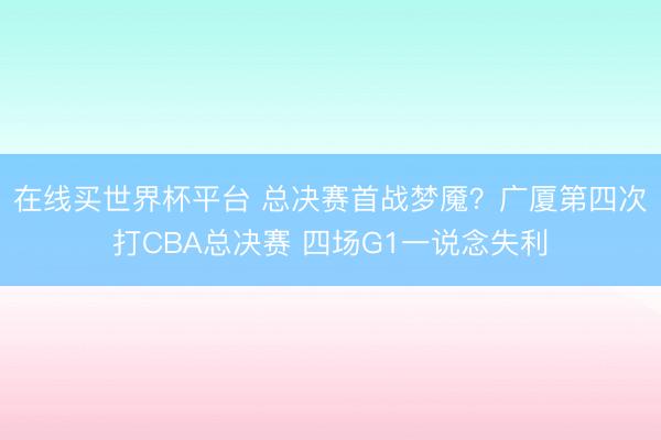 在线买世界杯平台 总决赛首战梦魇？广厦第四次打CBA总决赛 四场