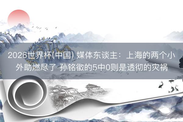 2026世界杯(中国) 媒体东谈主：上海的两个小外助燃尽了 
