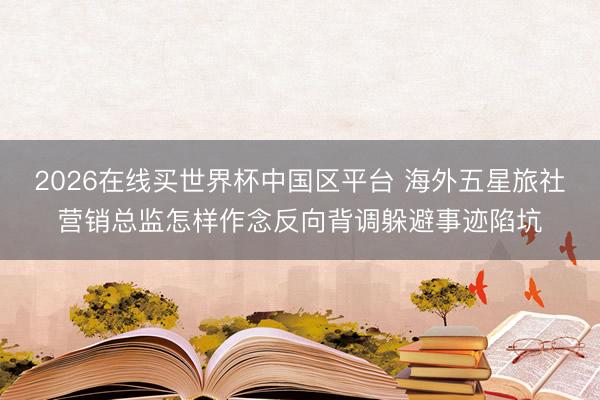 2026在线买世界杯中国区平台 海外五星旅社营销总监怎样作念反向背调躲避事迹陷坑