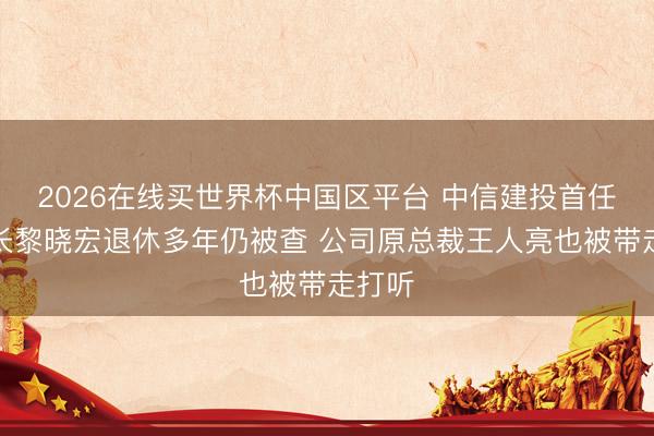 2026在线买世界杯中国区平台 中信建投首任董事长黎晓宏退休多年仍被查 公司原总裁王人亮也被带走打听