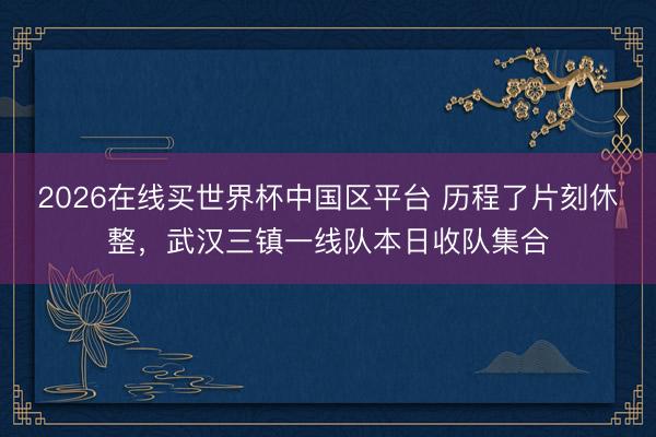 2026在线买世界杯中国区平台 历程了片刻休整，武汉三镇一线队本日收队集合