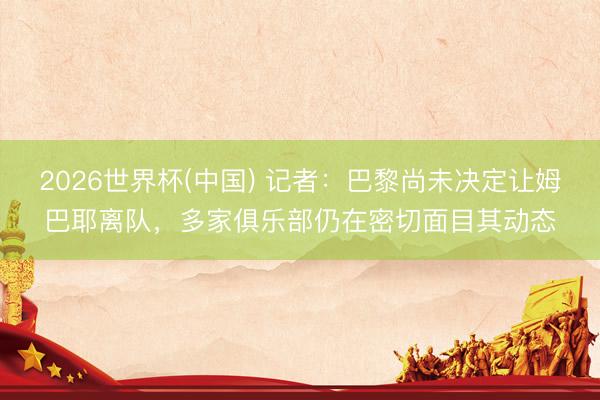 2026世界杯(中国) 记者:巴黎尚未决定让姆巴耶离队,多家俱乐部仍在密切面目其动态