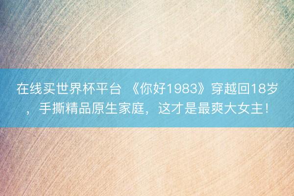 在线买世界杯平台 《你好1983》穿越回18岁,手撕精品原生家庭,这才是最爽大女主!