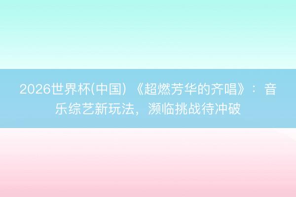 2026世界杯(中国) 《超燃芳华的齐唱》：音乐综艺新玩法，濒临挑战待冲破