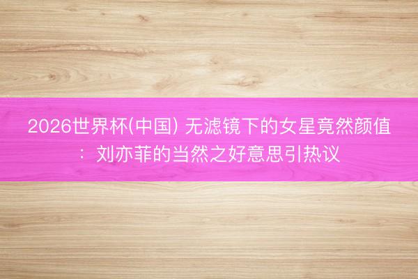 2026世界杯(中国) 无滤镜下的女星竟然颜值:刘亦菲的当然之好意思引热议