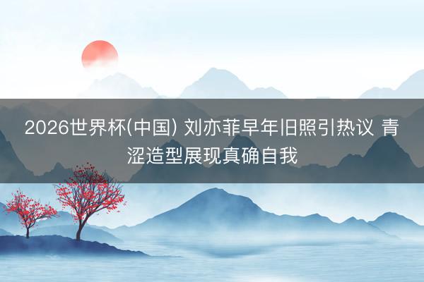 2026世界杯(中国) 刘亦菲早年旧照引热议 青涩造型展现真确自我