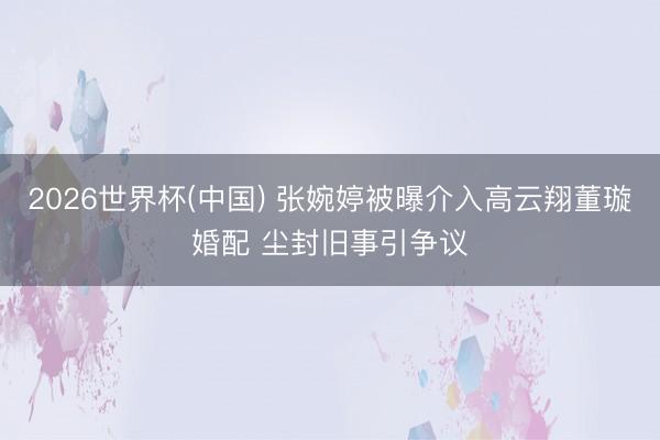 2026世界杯(中国) 张婉婷被曝介入高云翔董璇婚配 尘封旧事引争议