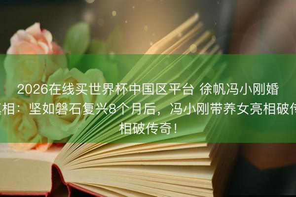 2026在线买世界杯中国区平台 徐帆冯小刚婚配真相：坚如磐石复兴8个月后，冯小刚带养女亮相破传奇！