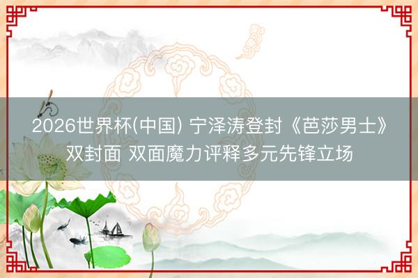 2026世界杯(中国) 宁泽涛登封《芭莎男士》双封面 双面魔力评释多元先锋立场