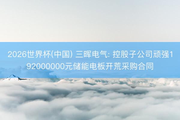 2026世界杯(中国) 三晖电气: 控股子公司顽强192000000元储能电板开荒采购合同