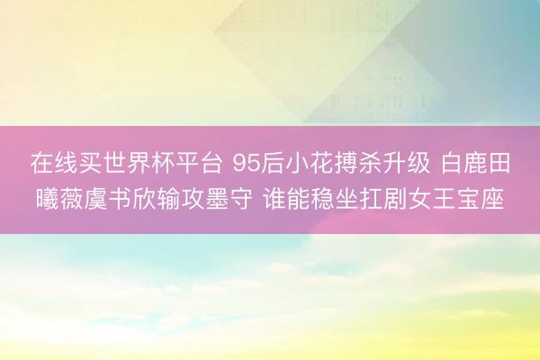 在线买世界杯平台 95后小花搏杀升级 白鹿田曦薇虞书欣输攻墨守 谁能稳坐扛剧女王宝座