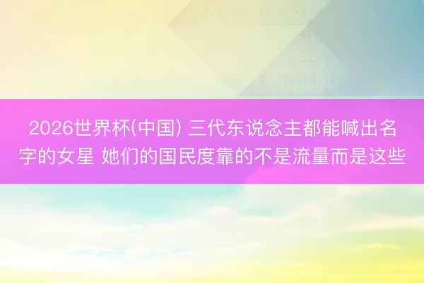 2026世界杯(中国) 三代东说念主都能喊出名字的女星 她们的国民度靠的不是流量而是这些