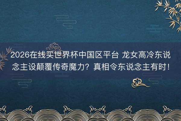 2026在线买世界杯中国区平台 龙女高冷东说念主设颠覆传奇魔力？真相令东说念主有时！