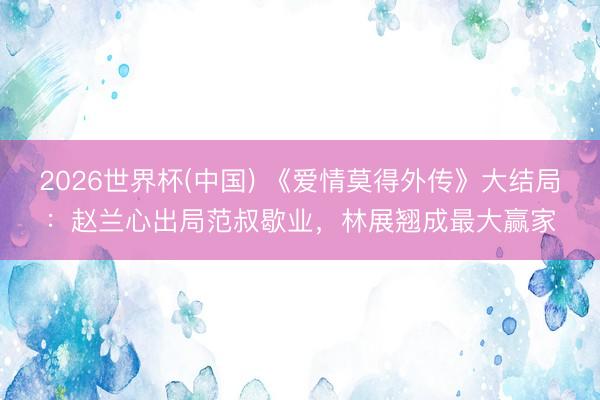2026世界杯(中国) 《爱情莫得外传》大结局：赵兰心出局范叔歇业，林展翘成最大赢家