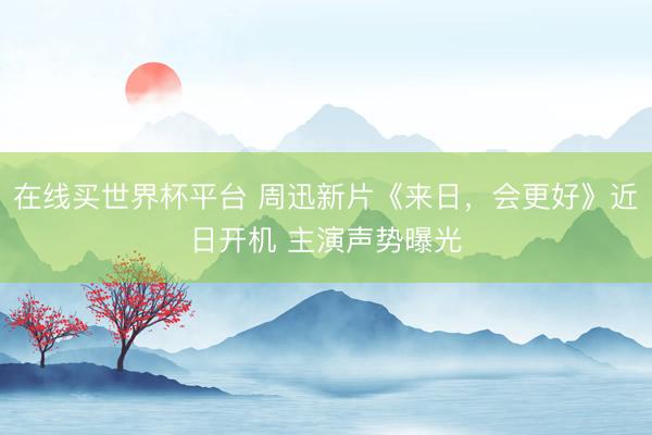 在线买世界杯平台 周迅新片《来日，会更好》近日开机 主演声势曝光