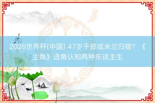2026世界杯(中国) 47岁干部成米兰归宿？《主角》选角认知两种东谈主生
