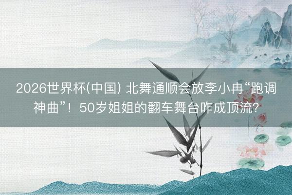 2026世界杯(中国) 北舞通顺会放李小冉“跑调神曲”！50岁姐姐的翻车舞台咋成顶流？