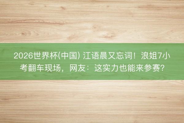 2026世界杯(中国) 江语晨又忘词!浪姐7小考翻车现场,网友:这实力也能来参赛?
