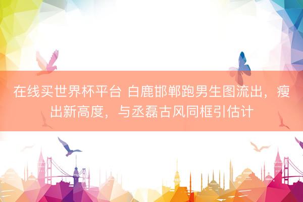 在线买世界杯平台 白鹿邯郸跑男生图流出，瘦出新高度，与丞磊古风同框引估计