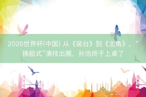 2026世界杯(中国) 从《装台》到《主角》,“换脸式”演技出圈,孙浩终于上桌了