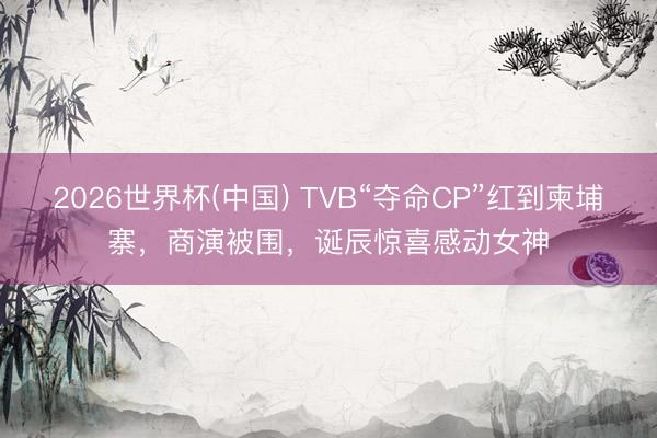 2026世界杯(中国) TVB“夺命CP”红到柬埔寨，商演被围，诞辰惊喜感动女神