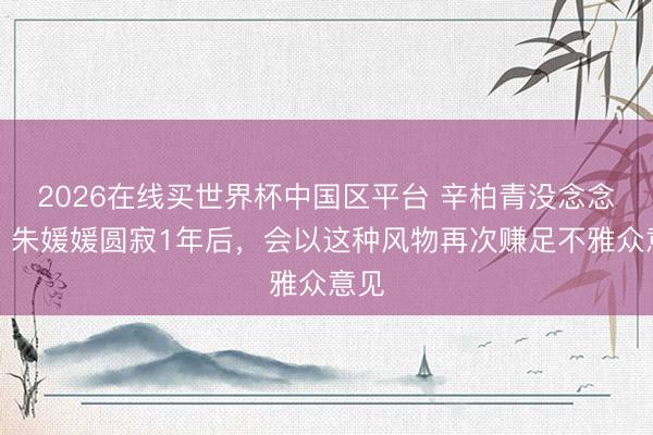 2026在线买世界杯中国区平台 辛柏青没念念到，朱媛媛圆寂1年后，会以这种风物再次赚足不雅众意见