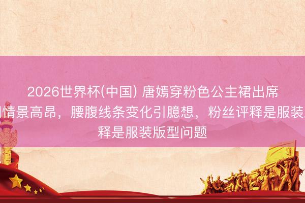 2026世界杯(中国) 唐嫣穿粉色公主裙出席活动生图情景高昂，腰腹线条变化引臆想，粉丝评释是服装版型问题