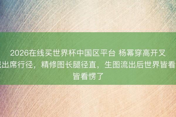 2026在线买世界杯中国区平台 杨幂穿高开叉投诚出席行径，精修图长腿径直，生图流出后世界皆看愣了
