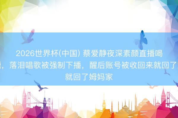 2026世界杯(中国) 蔡爱静夜深素颜直播喝到微醺，落泪唱歌被强制下播，醒后账号被收回来就回了姆妈家
