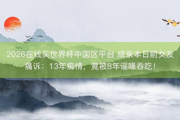 2026在线买世界杯中国区平台 成亲本日前女友痛诉：13年痴情，竟被8年谣喙吞吃！