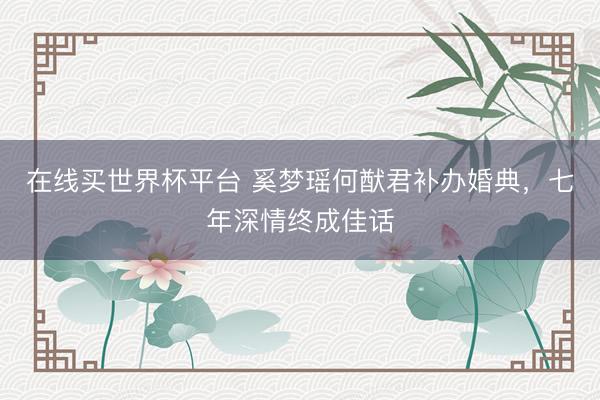 在线买世界杯平台 奚梦瑶何猷君补办婚典，七年深情终成佳话