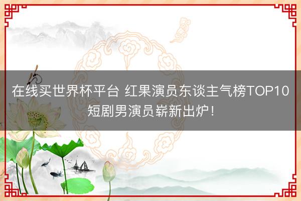 在线买世界杯平台 红果演员东谈主气榜TOP10短剧男演员崭新出炉！