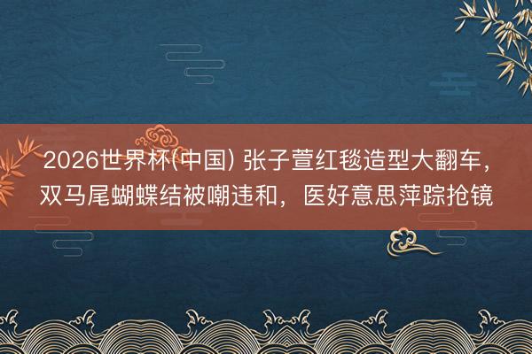 2026世界杯(中国) 张子萱红毯造型大翻车，双马尾蝴蝶结被嘲违和，医好意思萍踪抢镜