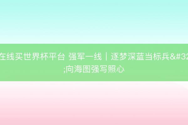在线买世界杯平台 强军一线｜逐梦深蓝当标兵 向海图强写照心