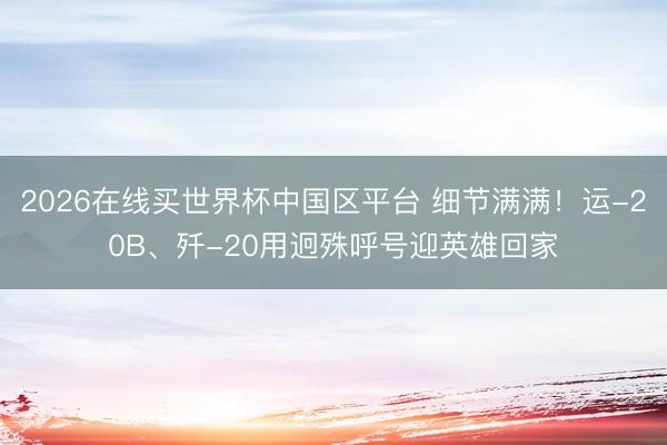 2026在线买世界杯中国区平台 细节满满！运-20B、歼-20用迥殊呼号迎英雄回家